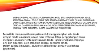 BAHASA VISUAL JUGA MEMPUNYAI LOGIKA YANG SAMA DENGAN BAHASA TULIS.
SEMIOTIKA SOSIAL FOKUS PADA TATA BAHASA GAMBAR VISUAL (VISUAL GRAMMAR)
SATU TANDA AKAN DI KAITKAN DENGAN TANDA LAIN. PENGGABUNGAN GAMBAR SATU
DENGAN GAMBAR LAIN INI AKAN MEMUNCULKAN POTENSI MAKNA YANG BERAGAM,
BAHKAN TIDAK TERBATAS. (LIHAT GAMBAR IMF SOEHARTO)
Meski kita mempunyai kesempatan untuk menggabungkan satu tanda
dengan tanda lain dalam jumlah tidak terbatas, tetapi penggabungan harus
mengikuti aturan tertentu agar susunan tanda- tanda tersebut mempunyai
arti dan dipahami oleh orang lain sebagai penerima tanda.
Dalam bahasa (linguistik), aturan tersebut disebut dengan tata bahasa
(grammar).
 