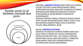 PERTAMA, KONTEKS SITUASI YANG MERUJUK KEPADA
SITUASI TERTENTU DARI PENGGUNAAN TANDA.
CONTOHNYA BAHASA YANG KITA GUNAKAN DITEMPAT
KERJAMISALNYA BERBEDA DENGAN DI RUMAH,
PERCAKAPAN DI PASAR BERBEDA DENGAN DI
SUPERMARKET.
SEBAGAI PEMAKAI TANDA, MANUSIA BUKAN HANYA
AKTIF DALAM MENGONSTRUKSI TANDA TETAPI JUGA
BISA MENGGUNAKAN TANDA UNTUK KONTEKS
SITUASI YANG BERBEDA- BEDA
KEDUA, KONTEKS KULTURAL.
KONTEKS INI MERUJUK KEPADA NORMA DAN NILAI-
NILAI YANG DI YAKINI OLEH SUATU MASYARAKAT.
SISTEM INI MELIPUTI HAL- HAL YANG DI PERCAYA
BENAR ATAU SALAH, BAIK DAN BURUK, TERMASUK
DIDALAMNYA IDEOLOGI YANGMENYANGKUT
KETERATURAN DALAM MASYARAKAT.
Kontek sosial ini di
bedakan menjadi dua
jenis:
 