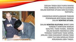 SEBUAH TANDA BISA PUNYA MAKNA
YANG BERBEDA KETIKA DI GUNAKAN
DALAM KONTEKS SITUASI DAN KULTURAL
TERTENTU.
CAMDESSUS MENYILANGKAN TANGAN
PEMAKNAAN BERTINDAK ANGKUH
DALAM KONTEKS SITUASI.
DALAM KONTEKS KULTURAL BARAT GAYA
TERSEBUT DIARTIKAN SEBAGAI
EGALITER, TIDAK FEODAL. NAMUN
DALAM BUDAYA INDONESIA GAYA
TERSEBUT DIARTIKAN TIDAK SOPAN,
APALAGI YANG DIAHADAPI ORANG YANG
LEBIH TUA DAN MEMILIKI POSISI
KEKUASAAN LEBIH TINGGI.
 