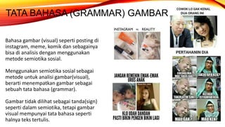TATA BAHASA (GRAMMAR) GAMBAR
Bahasa gambar (visual) seperti posting di
instagram, meme, komik dan sebagainya
bisa di analisis dengan menggunakan
metode semiotika sosial.
Menggunakan semiotika sosial sebagai
metode untuk analisi gambar(visual),
berarti menempatkan gambar sebagai
sebuah tata bahasa (grammar).
Gambar tidak dilihat sebagai tanda(sign)
seperti dalam semiotika, tetapi gambar
visual mempunyai tata bahasa seperti
halnya teks tertulis.
 