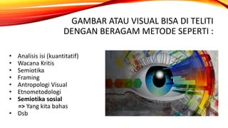 GAMBAR ATAU VISUAL BISA DI TELITI
DENGAN BERAGAM METODE SEPERTI :
• Analisis isi (kuantitatif)
• Wacana Kritis
• Semiotika
• Framing
• Antropologi Visual
• Etnometodologi
• Semiotika sosial
=> Yang kita bahas
• Dsb
 