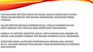 CIRI KHAS DARI METODE SEMIOTIKA SOSIAL ADALAH MENYELIDIKI SISTEM
TANDA DALAM BENTUK TATA BAHASA (GRAMMAR), DAN BUKAN TANDA
TUNGGAL
DALAM KONTEKS BAHASA GAMBAR(VISUAL), SEBUAH GAMBAR DILIHAT
MIRIP DENGAN TEKS TERTULIS YANG MEMPUNYAI TATA BAHASA.
KARENA ITU METODE SEMIOTIKA SOSIAL UNTUK BAHASA DAN GAMBAR INI
SERING JUGA DISEBUT SEBAGAI TATA BAHASA GAMBAR (VISUAL GRAMMAR).
SEMIOTIKA SOSIAL LAHIR DARI PEMIKIRAN AHLI BAHASA ASAL INGGRIS
M.A.K. HALLIDAY, MENURUTNYA BAHASA TIDAK MUNGKIN BISA DI LEPASKAN
DARI KONTEKS.
 