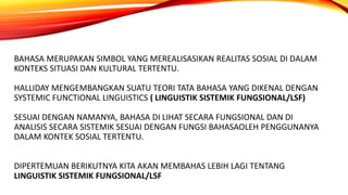 BAHASA MERUPAKAN SIMBOL YANG MEREALISASIKAN REALITAS SOSIAL DI DALAM
KONTEKS SITUASI DAN KULTURAL TERTENTU.
HALLIDAY MENGEMBANGKAN SUATU TEORI TATA BAHASA YANG DIKENAL DENGAN
SYSTEMIC FUNCTIONAL LINGUISTICS ( LINGUISTIK SISTEMIK FUNGSIONAL/LSF)
SESUAI DENGAN NAMANYA, BAHASA DI LIHAT SECARA FUNGSIONAL DAN DI
ANALISIS SECARA SISTEMIK SESUAI DENGAN FUNGSI BAHASAOLEH PENGGUNANYA
DALAM KONTEK SOSIAL TERTENTU.
DIPERTEMUAN BERIKUTNYA KITA AKAN MEMBAHAS LEBIH LAGI TENTANG
LINGUISTIK SISTEMIK FUNGSIONAL/LSF
 
