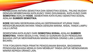 PERBEDAAN ANTARA SEMIOTIKA DAN SEMIOTIKA SOSIAL, PALING MUDAH
DENGAN MEMBEDAKAN KATA KUNCI YANG DIGUNAKAN, KATA KUNCI DARI
SEMIOTIKA ADALAH KODE, SEMENTARA KATA KUNCI SEMIOTIKA SOSIAL
ADALAH SUMBER SEMIOTIKA.
KODE SECARA SEDERHANA ADALAH SEPERANGKAT ATURAN YANG
MENGHUBUNGKAN ANTARA TANDA DENGAN MAKNA. MISAL TANDA LAMPU
LALU LINTAS
SEMENTARA KATA KUNCI DARI SEMIOTIKA SOSIAL ADALAH SUMBER
SEMIOTIKA, YAKNI SEGALA HAL YANG DI GUNAKAN OLEH PENGGUNA
BAHASA UNTUK MENYAMPAIKAN MAKNA KEPADA ORANG LAIN (LAWAN
BICARA)
TITIK FOKUSNYA PADA PRAKTIK PENGGUNAAN BAHASA, BAGAIMANA
PENGGUNA BAHASA MEMILIH DAN MEMBUAT TANDA UNTUK MENEKANKAN
MAKNA KEPADA ORANG LAIN.
 