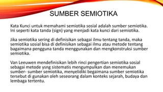SUMBER SEMIOTIKA
Kata Kunci untuk memahami semiotika sosial adalah sumber semiotika.
Ini seperti kata tanda (sign) yang menjadi kata kunci dari semiotika.
Jika semiotika sering di definisikan sebagai ilmu tentang tanda, maka
semiotika sosial bisa di definisikan sebagai ilmu atau metode tentang
bagaimana pengguna tanda menggunakan dan mengkonstruksi sumber
semiotika.
Van Leeuwen mendefinisikan lebih rinci pengertian semiotika sosial
sebagai metode ysng sistematis mengumpulkan dan menemukan
sumber- sumber semiotika, menyelidiki begaimana sumber semiotika
tersebut di gunakan oleh seseorang dalam konteks sejarah, budaya dan
lembaga tertentu.
 