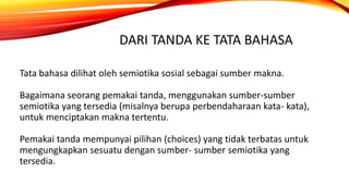 DARI TANDA KE TATA BAHASA
Tata bahasa dilihat oleh semiotika sosial sebagai sumber makna.
Bagaimana seorang pemakai tanda, menggunakan sumber-sumber
semiotika yang tersedia (misalnya berupa perbendaharaan kata- kata),
untuk menciptakan makna tertentu.
Pemakai tanda mempunyai pilihan (choices) yang tidak terbatas untuk
mengungkapkan sesuatu dengan sumber- sumber semiotika yang
tersedia.
 