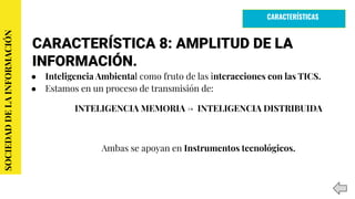 CARACTERÍSTICA 8: AMPLITUD DE LA
INFORMACIÓN.
● Inteligencia Ambiental como fruto de las interacciones con las TICS.
● Estamos en un proceso de transmisión de:
INTELIGENCIA MEMORIA → INTELIGENCIA DISTRIBUIDA
Ambas se apoyan en Instrumentos tecnológicos.
SOCIEDADDELAINFORMACIÓN
CARACTERÍSTICAS
 