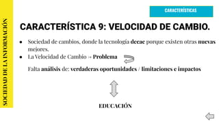 CARACTERÍSTICA 9: VELOCIDAD DE CAMBIO.
● Sociedad de cambios, donde la tecnología decae porque existen otras nuevas
mejores.
● La Velocidad de Cambio → Problema
Falta análisis de: verdaderas oportunidades / limitaciones e impactos
EDUCACIÓN
SOCIEDADDELAINFORMACIÓN
CARACTERÍSTICAS
 