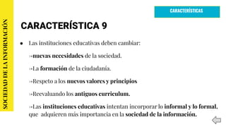 CARACTERÍSTICA 9
● Las instituciones educativas deben cambiar:
→nuevas necesidades de la sociedad.
→La formación de la ciudadanía.
→Respeto a los nuevos valores y principios
→Reevaluando los antiguos curriculum.
→Las instituciones educativas intentan incorporar lo informal y lo formal,
que adquieren más importancia en la sociedad de la información.
SOCIEDADDELAINFORMACIÓN
CARACTERÍSTICAS
 