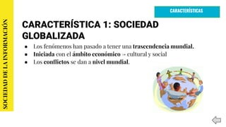 CARACTERÍSTICA 1: SOCIEDAD
GLOBALIZADA
● Los fenómenos han pasado a tener una trascendencia mundial.
● Iniciada con el ámbito económico → cultural y social
● Los conﬂictos se dan a nivel mundial.
SOCIEDADDELAINFORMACIÓN
CARACTERÍSTICAS
 
