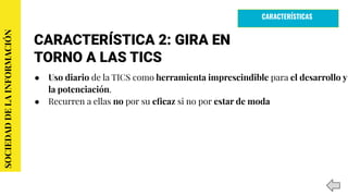 CARACTERÍSTICA 2: GIRA EN
TORNO A LAS TICS
● Uso diario de la TICS como herramienta imprescindible para el desarrollo y
la potenciación.
● Recurren a ellas no por su eﬁcaz si no por estar de moda
SOCIEDADDELAINFORMACIÓN
CARACTERÍSTICAS
 
