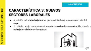 CARACTERÍSTICA 3: NUEVOS
SECTORES LABORALES
● Aparición del teletrabajo (nuevo puesto de trabajo), en consecuencia del
auge.
● En el teletrabajo se emplea únicamente las redes de comunicación, siendo el
trabajador aislado de la empresa
SOCIEDADDELAINFORMACIÓN
CARACTERÍSTICAS
 