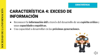 CARACTERÍSTICA 4: EXCESO DE
INFORMACIÓN
● Reconocer la información útil a través del desarrollo de un espíritu crítico y
unas capacidades cognitivas.
● Una capacidad a desarrollar en las próximas generaciones.
SOCIEDADDELAINFORMACIÓN
CARACTERÍSTICAS
 