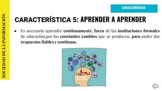 CARACTERÍSTICA 5: APRENDER A APRENDER
● Es necesario aprender continuamente, fuera de las instituciones formales
de educación,por los constantes cambios que se producen, para poder dar
respuestas ﬁables y continuas.
SOCIEDADDELAINFORMACIÓN
CARACTERÍSTICAS
 