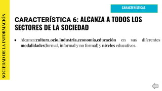 CARACTERÍSTICA 6: ALCANZA A TODOS LOS
SECTORES DE LA SOCIEDAD
● Alcanza:cultura,ocio,industria,economía,educación en sus diferentes
modalidades(formal, informal y no formal) y niveles educativos.
SOCIEDADDELAINFORMACIÓN
CARACTERÍSTICAS
 