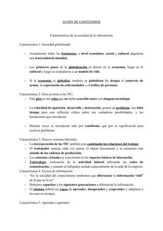 GUIÓN DE CONTENIDOS
Características de la sociedad de la información
Característica 1: Sociedad globalizada:
- Actualmente todos los ​fenómenos​, a ​nivel económico​, ​social ​y ​cultural ​adquieren
una​ trascendencia mundial​.
- Los ​primeros pasos de la ​globalización ​se dieron en la ​economía​, luego en lo
cultural ​y luego se extendieron a un ​modelo de vida
- Si la ​economía ​se ​globaliza​, también se ​globalizan ​las ​drogas ​el ​comercio de
armas​, la ​exportación de enfermedades​ o el ​tráfico de personas​.
Característica 2: Gira en torno a las TIC:
- Este ​giro​ ​es tan ​veloz​ ​que ​no​ había ​ocurrido antes​ con ​ninguna tecnología
- La ​velocidad de aparición​, ​desarrollo ​y ​destrucción​, genera un ​problema​: nos ​falta
tiempo para una reflexión crítica sobre sus verdaderas posibilidades, y las
limitaciones que introducen.
- Muchas veces se incorporan más por ​esnobismo​, que por su significación para
resolver problemas
Característica 3: Nuevos sistemas laborales:
- La ​incorporación de las TIC​ también esta ​cambiando las relaciones del trabajo​.
- El ​trabajador ​maneja cada vez menos el objeto físicamente y se encuentra más
aislado de las cadenas de producción.
- Los ​entornos virtuales​ se convertirán en los ​espacios básicos de interacción
- Teletrabajo​: realización de la ​actividad laboral utilizando las ​redes de
comunicación​, y estando el trabajador aislado espacialmente de la sede de la empresa
Característica 4: Exceso de información:
- “En la sociedad del conocimiento tendremos que ​diferenciar ​la ​información “útil”
de la que no lo es”.
- Debemos ​capacitar ​a las​ siguientes generaciones​ a diferenciar la información
- El ​alumno ​deberá ser ​capaz ​de ​aprender​, ​desaprender ​y ​reaprender ​y adaptarse a
los nuevos tiempos.
Característica 5: Aprender a aprender:
 