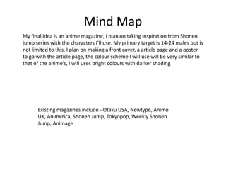 Mind Map
My final idea is an anime magazine, I plan on taking inspiration from Shonen
jump series with the characters I’ll use. My primary target is 14-24 males but is
not limited to this. I plan on making a front cover, a article page and a poster
to go with the article page, the colour scheme I will use will be very similar to
that of the anime’s, I will uses bright colours with darker shading
Existing magazines include - Otaku USA, Newtype, Anime
UK, Animerica, Shonen Jump, Tokyopop, Weekly Shonen
Jump, Animage
 