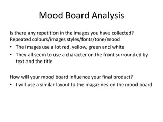 Mood Board Analysis
Is there any repetition in the images you have collected?
Repeated colours/images styles/fonts/tone/mood
• The images use a lot red, yellow, green and white
• They all seem to use a character on the front surrounded by
text and the title
How will your mood board influence your final product?
• I will use a similar layout to the magazines on the mood board