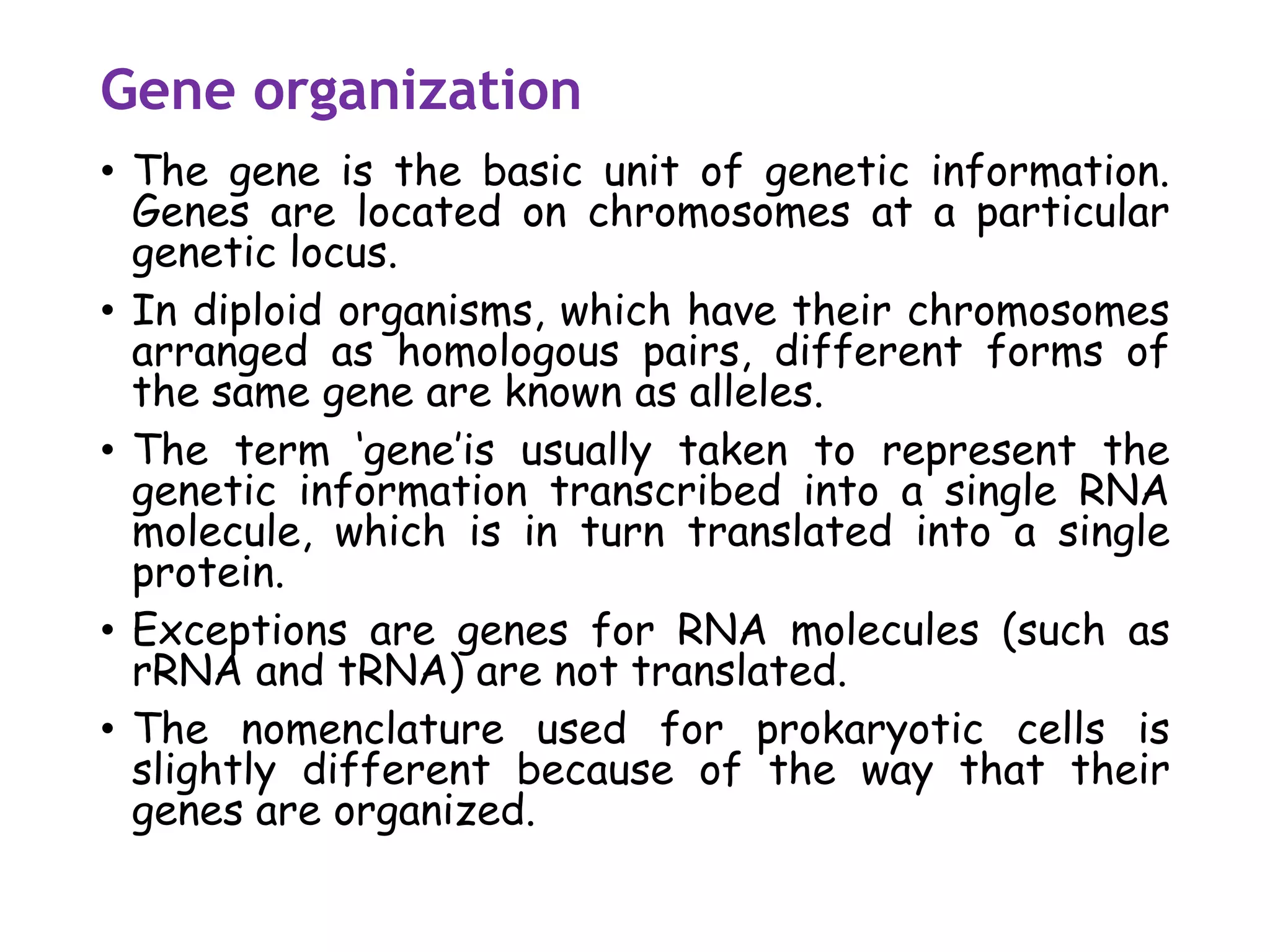 Gene organization
• The gene is the basic unit of genetic information.
Genes are located on chromosomes at a particular
genetic locus.
• In diploid organisms, which have their chromosomes
arranged as homologous pairs, different forms of
the same gene are known as alleles.
• The term ‘gene’is usually taken to represent the
genetic information transcribed into a single RNA
molecule, which is in turn translated into a single
protein.
• Exceptions are genes for RNA molecules (such as
rRNA and tRNA) are not translated.
• The nomenclature used for prokaryotic cells is
slightly different because of the way that their
genes are organized.
 