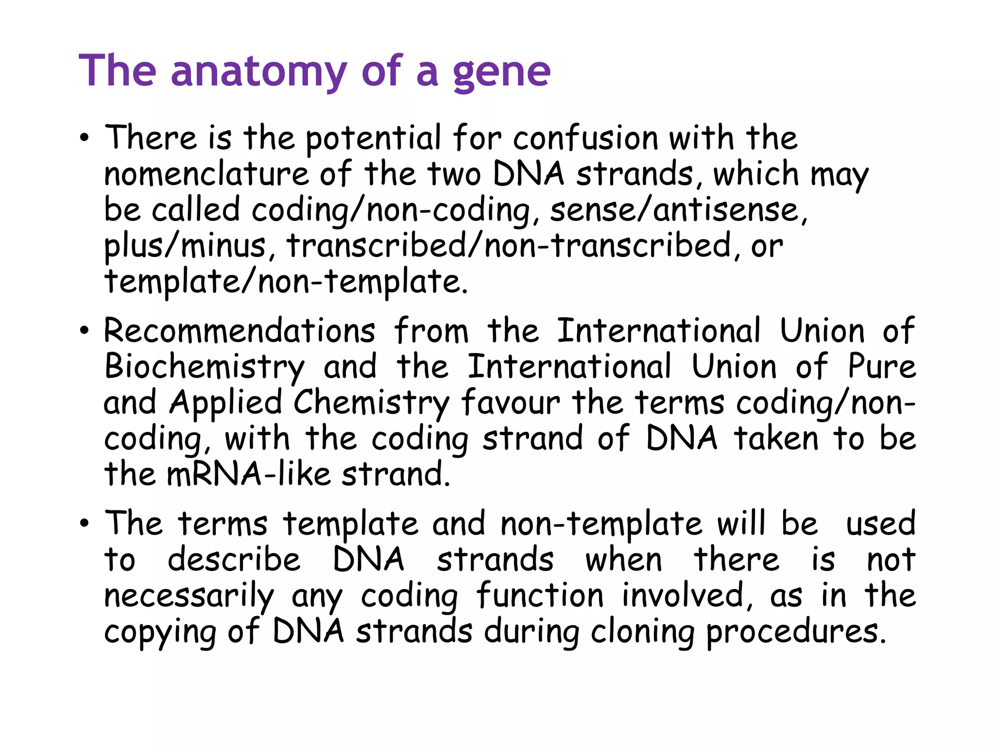 The anatomy of a gene
• There is the potential for confusion with the
nomenclature of the two DNA strands, which may
be called coding/non-coding, sense/antisense,
plus/minus, transcribed/non-transcribed, or
template/non-template.
• Recommendations from the International Union of
Biochemistry and the International Union of Pure
and Applied Chemistry favour the terms coding/non-
coding, with the coding strand of DNA taken to be
the mRNA-like strand.
• The terms template and non-template will be used
to describe DNA strands when there is not
necessarily any coding function involved, as in the
copying of DNA strands during cloning procedures.
 