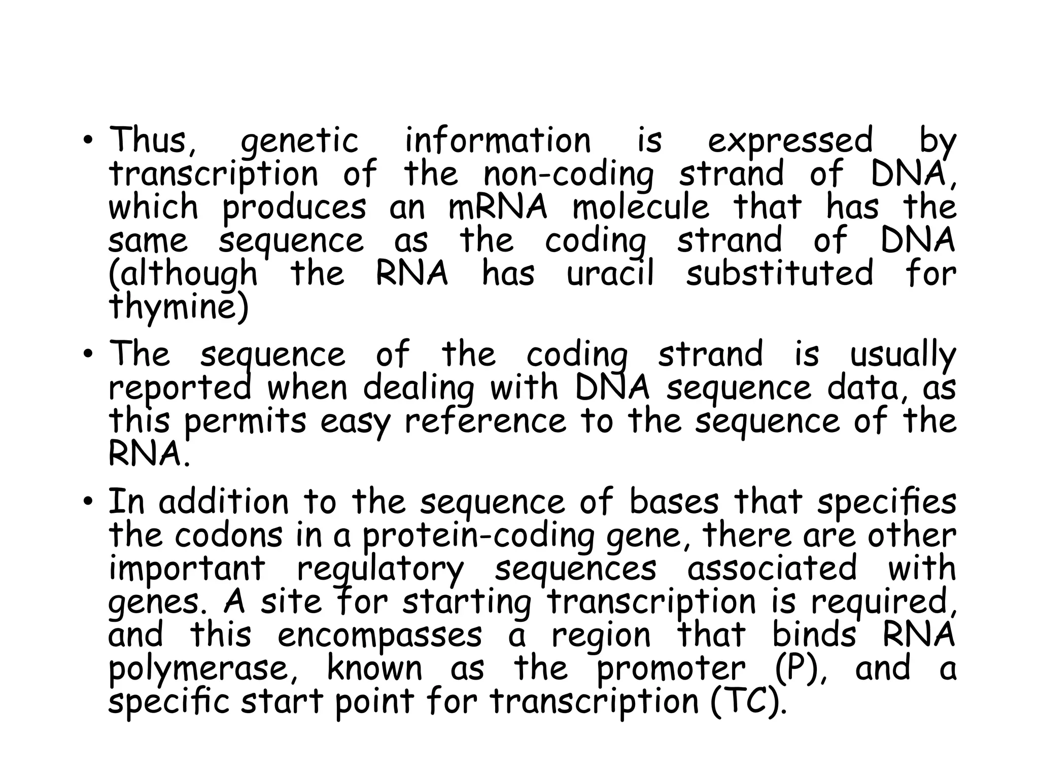 • Thus, genetic information is expressed by
transcription of the non-coding strand of DNA,
which produces an mRNA molecule that has the
same sequence as the coding strand of DNA
(although the RNA has uracil substituted for
thymine)
• The sequence of the coding strand is usually
reported when dealing with DNA sequence data, as
this permits easy reference to the sequence of the
RNA.
• In addition to the sequence of bases that speciﬁes
the codons in a protein-coding gene, there are other
important regulatory sequences associated with
genes. A site for starting transcription is required,
and this encompasses a region that binds RNA
polymerase, known as the promoter (P), and a
speciﬁc start point for transcription (TC).
 