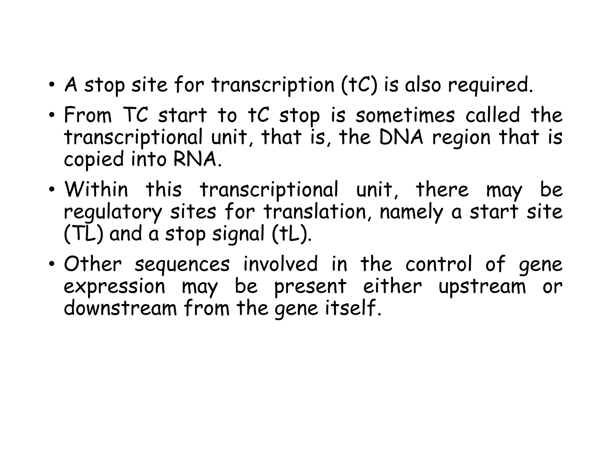 • A stop site for transcription (tC) is also required.
• From TC start to tC stop is sometimes called the
transcriptional unit, that is, the DNA region that is
copied into RNA.
• Within this transcriptional unit, there may be
regulatory sites for translation, namely a start site
(TL) and a stop signal (tL).
• Other sequences involved in the control of gene
expression may be present either upstream or
downstream from the gene itself.
 