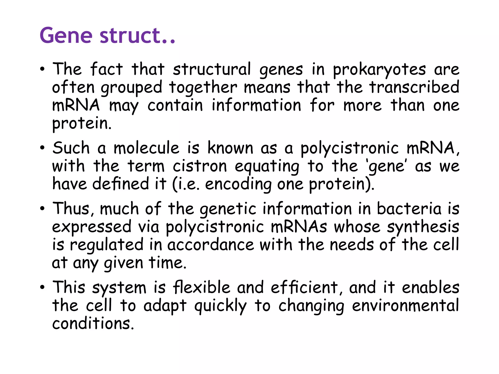 Gene struct..
• The fact that structural genes in prokaryotes are
often grouped together means that the transcribed
mRNA may contain information for more than one
protein.
• Such a molecule is known as a polycistronic mRNA,
with the term cistron equating to the ‘gene’ as we
have deﬁned it (i.e. encoding one protein).
• Thus, much of the genetic information in bacteria is
expressed via polycistronic mRNAs whose synthesis
is regulated in accordance with the needs of the cell
at any given time.
• This system is ﬂexible and efﬁcient, and it enables
the cell to adapt quickly to changing environmental
conditions.
 