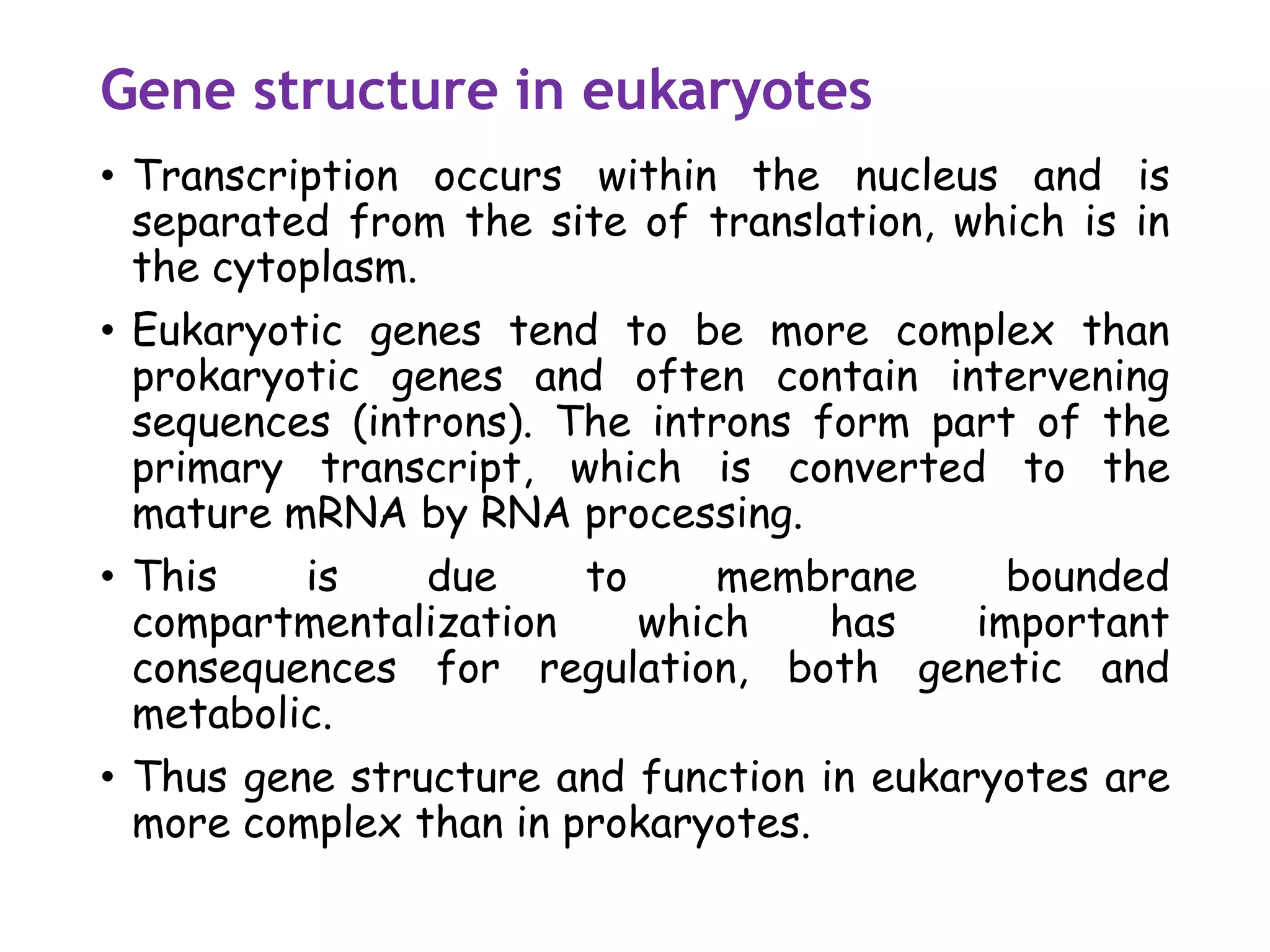 Gene structure in eukaryotes
• Transcription occurs within the nucleus and is
separated from the site of translation, which is in
the cytoplasm.
• Eukaryotic genes tend to be more complex than
prokaryotic genes and often contain intervening
sequences (introns). The introns form part of the
primary transcript, which is converted to the
mature mRNA by RNA processing.
• This is due to membrane bounded
compartmentalization which has important
consequences for regulation, both genetic and
metabolic.
• Thus gene structure and function in eukaryotes are
more complex than in prokaryotes.
 
