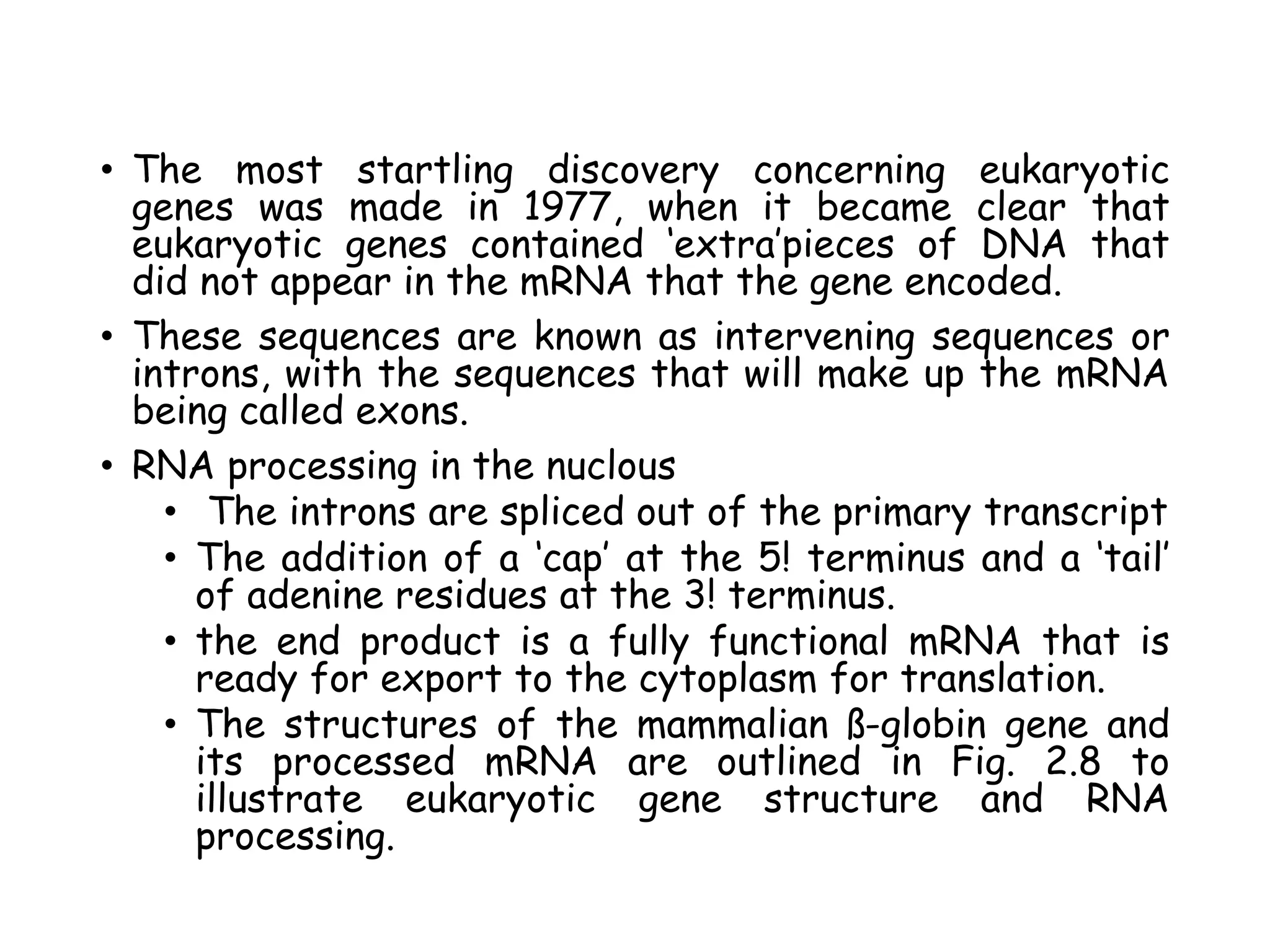 • The most startling discovery concerning eukaryotic
genes was made in 1977, when it became clear that
eukaryotic genes contained ‘extra’pieces of DNA that
did not appear in the mRNA that the gene encoded.
• These sequences are known as intervening sequences or
introns, with the sequences that will make up the mRNA
being called exons.
• RNA processing in the nuclous
• The introns are spliced out of the primary transcript
• The addition of a ‘cap’ at the 5! terminus and a ‘tail’
of adenine residues at the 3! terminus.
• the end product is a fully functional mRNA that is
ready for export to the cytoplasm for translation.
• The structures of the mammalian ß-globin gene and
its processed mRNA are outlined in Fig. 2.8 to
illustrate eukaryotic gene structure and RNA
processing.
 