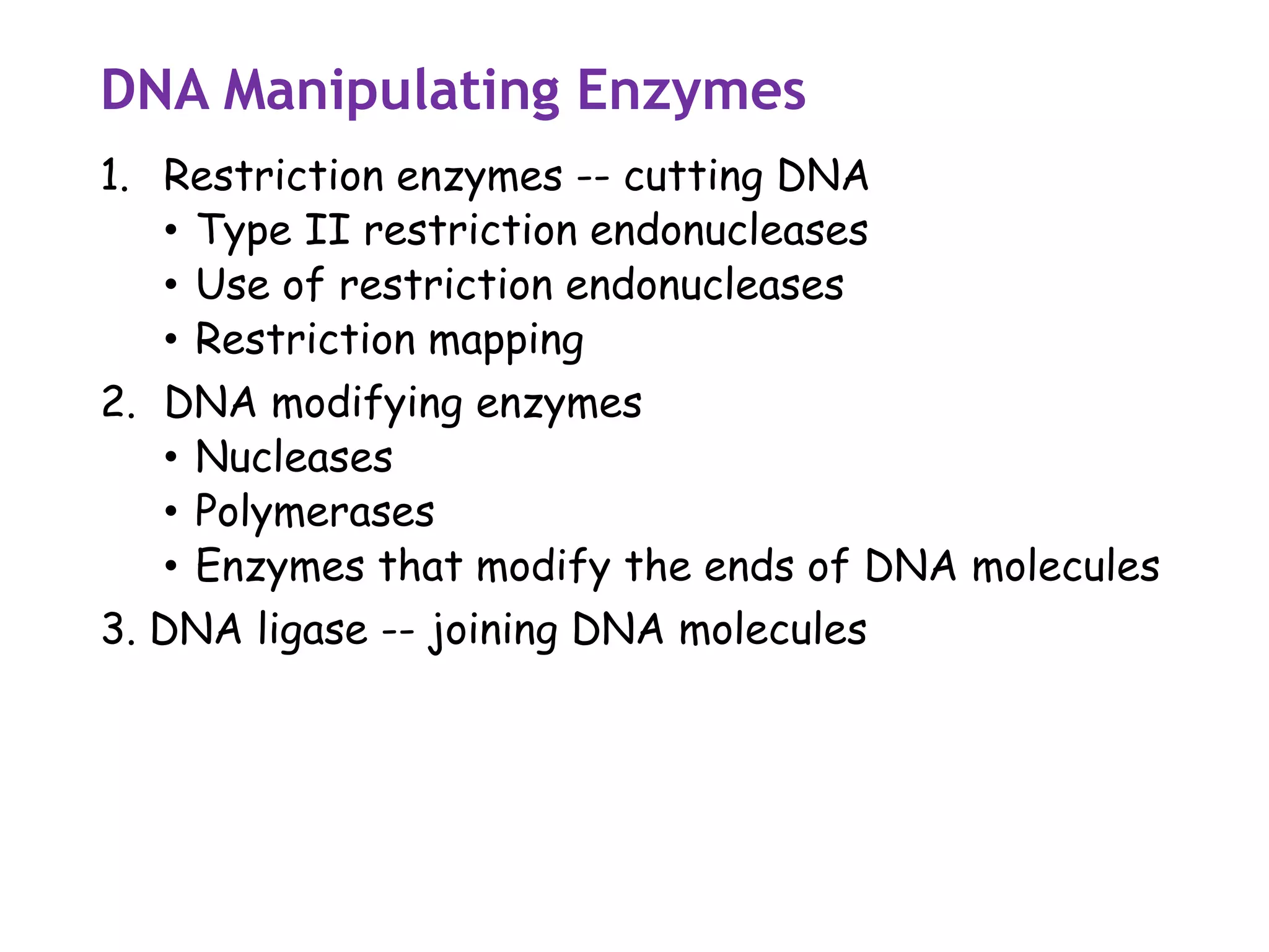 DNA Manipulating Enzymes
1. Restriction enzymes -- cutting DNA
• Type II restriction endonucleases
• Use of restriction endonucleases
• Restriction mapping
2. DNA modifying enzymes
• Nucleases
• Polymerases
• Enzymes that modify the ends of DNA molecules
3. DNA ligase -- joining DNA molecules
 