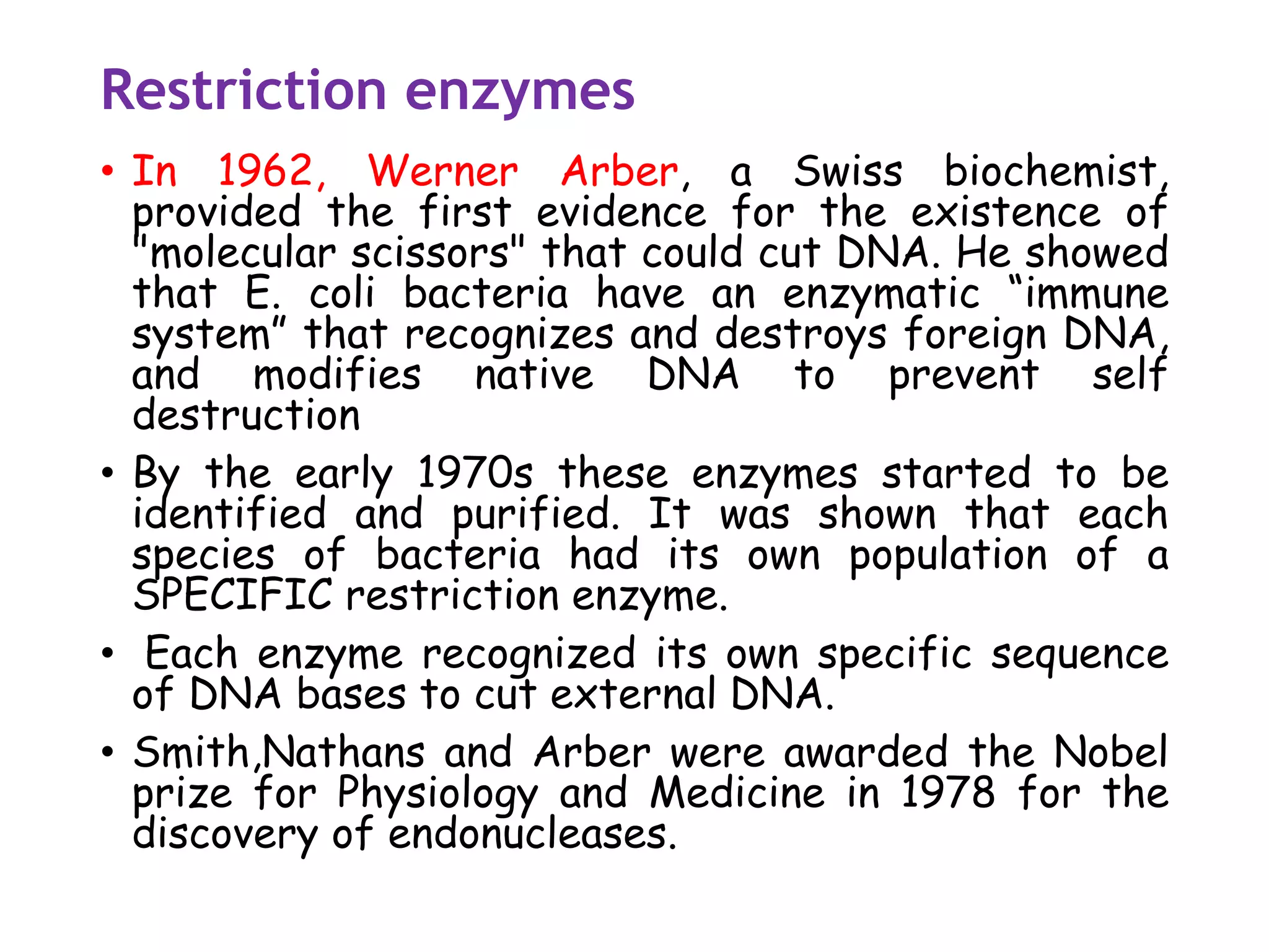 Restriction enzymes
• In 1962, Werner Arber, a Swiss biochemist,
provided the first evidence for the existence of
"molecular scissors" that could cut DNA. He showed
that E. coli bacteria have an enzymatic “immune
system” that recognizes and destroys foreign DNA,
and modifies native DNA to prevent self
destruction
• By the early 1970s these enzymes started to be
identified and purified. It was shown that each
species of bacteria had its own population of a
SPECIFIC restriction enzyme.
• Each enzyme recognized its own specific sequence
of DNA bases to cut external DNA.
• Smith,Nathans and Arber were awarded the Nobel
prize for Physiology and Medicine in 1978 for the
discovery of endonucleases.
 