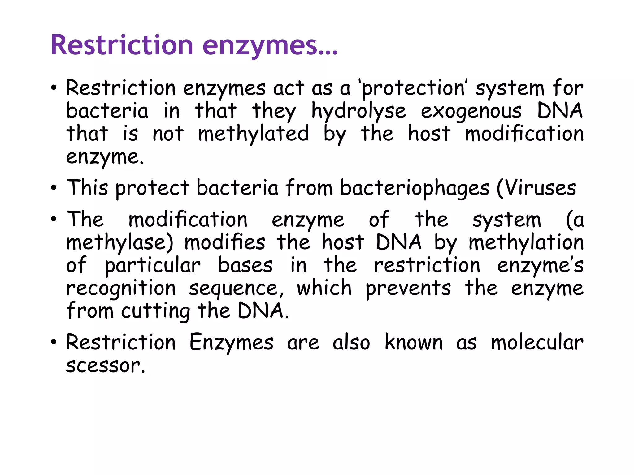 Restriction enzymes…
• Restriction enzymes act as a ‘protection’ system for
bacteria in that they hydrolyse exogenous DNA
that is not methylated by the host modiﬁcation
enzyme.
• This protect bacteria from bacteriophages (Viruses
• The modiﬁcation enzyme of the system (a
methylase) modiﬁes the host DNA by methylation
of particular bases in the restriction enzyme’s
recognition sequence, which prevents the enzyme
from cutting the DNA.
• Restriction Enzymes are also known as molecular
scessor.
 
