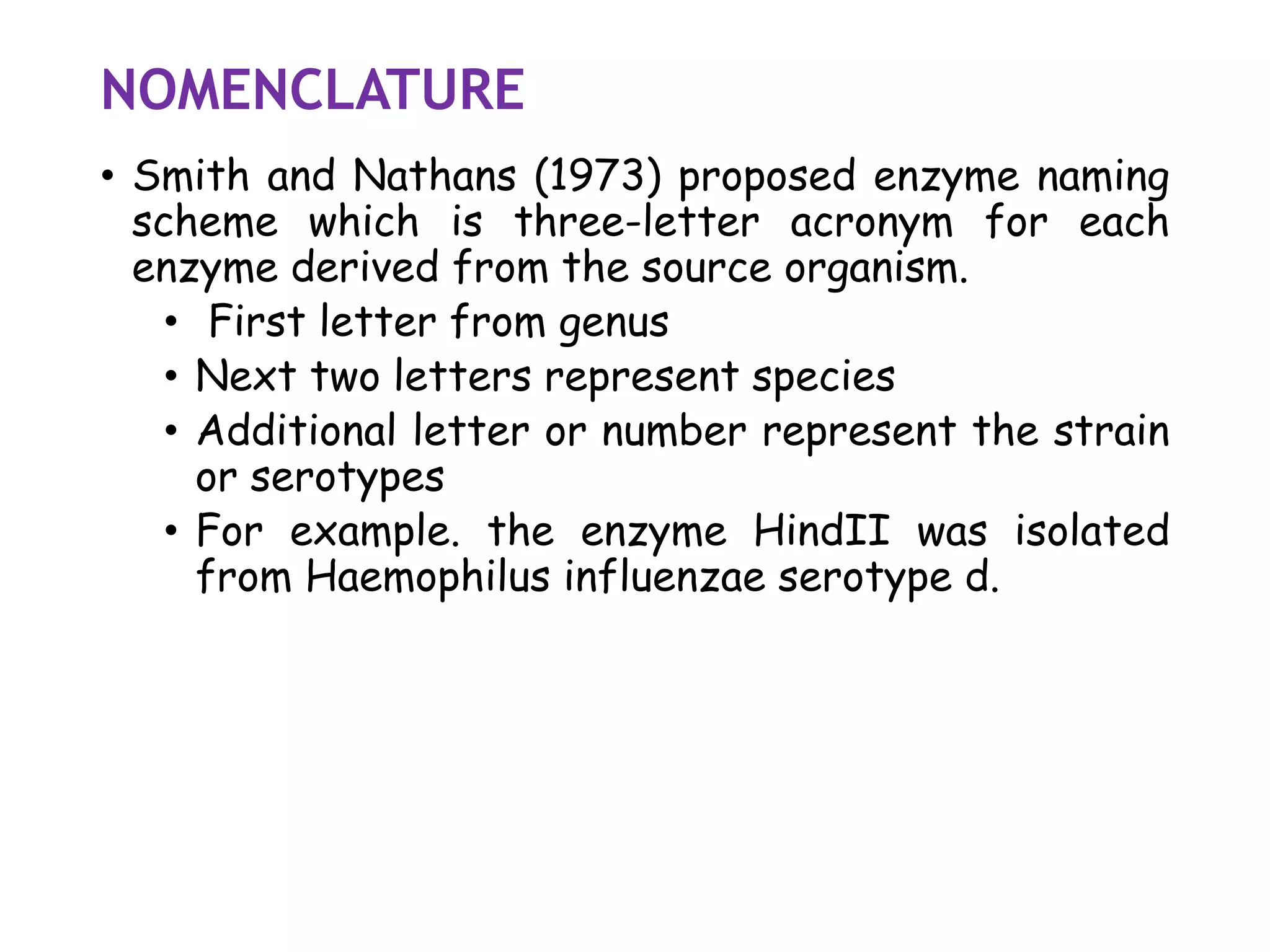 NOMENCLATURE
• Smith and Nathans (1973) proposed enzyme naming
scheme which is three-letter acronym for each
enzyme derived from the source organism.
• First letter from genus
• Next two letters represent species
• Additional letter or number represent the strain
or serotypes
• For example. the enzyme HindII was isolated
from Haemophilus influenzae serotype d.
 