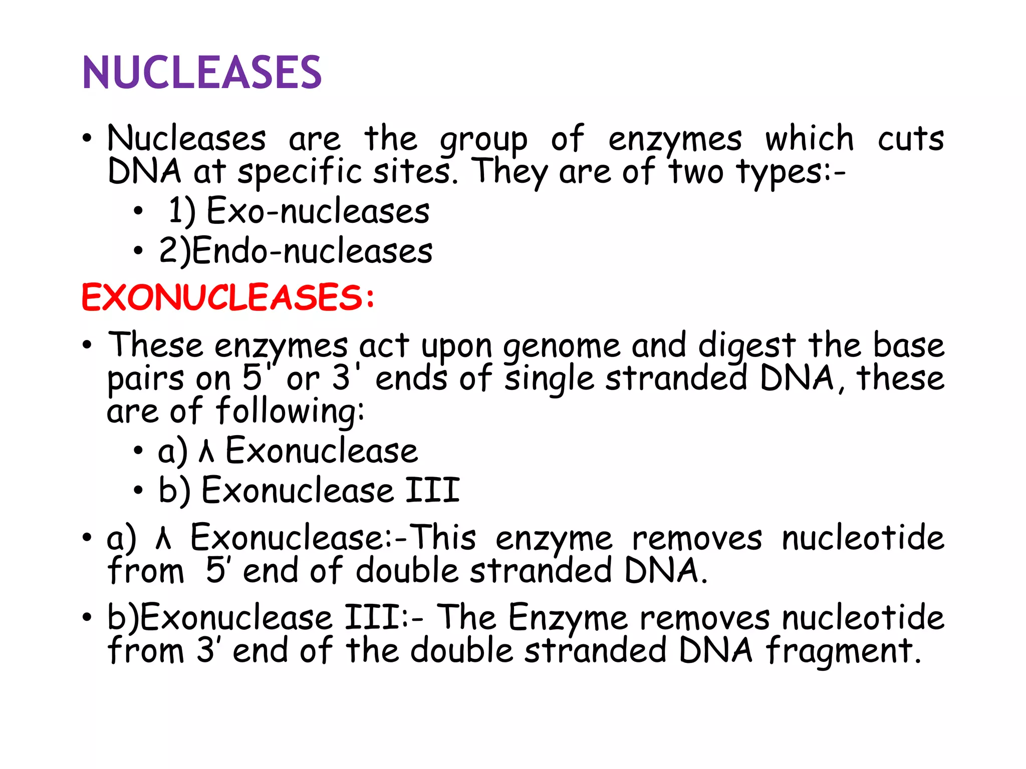 NUCLEASES
• Nucleases are the group of enzymes which cuts
DNA at specific sites. They are of two types:-
• 1) Exo-nucleases
• 2)Endo-nucleases
EXONUCLEASES:
• These enzymes act upon genome and digest the base
pairs on 5' or 3' ends of single stranded DNA, these
are of following:
• a) λ Exonuclease
• b) Exonuclease III
• a) λ Exonuclease:-This enzyme removes nucleotide
from 5’ end of double stranded DNA.
• b)Exonuclease III:- The Enzyme removes nucleotide
from 3’ end of the double stranded DNA fragment.
 