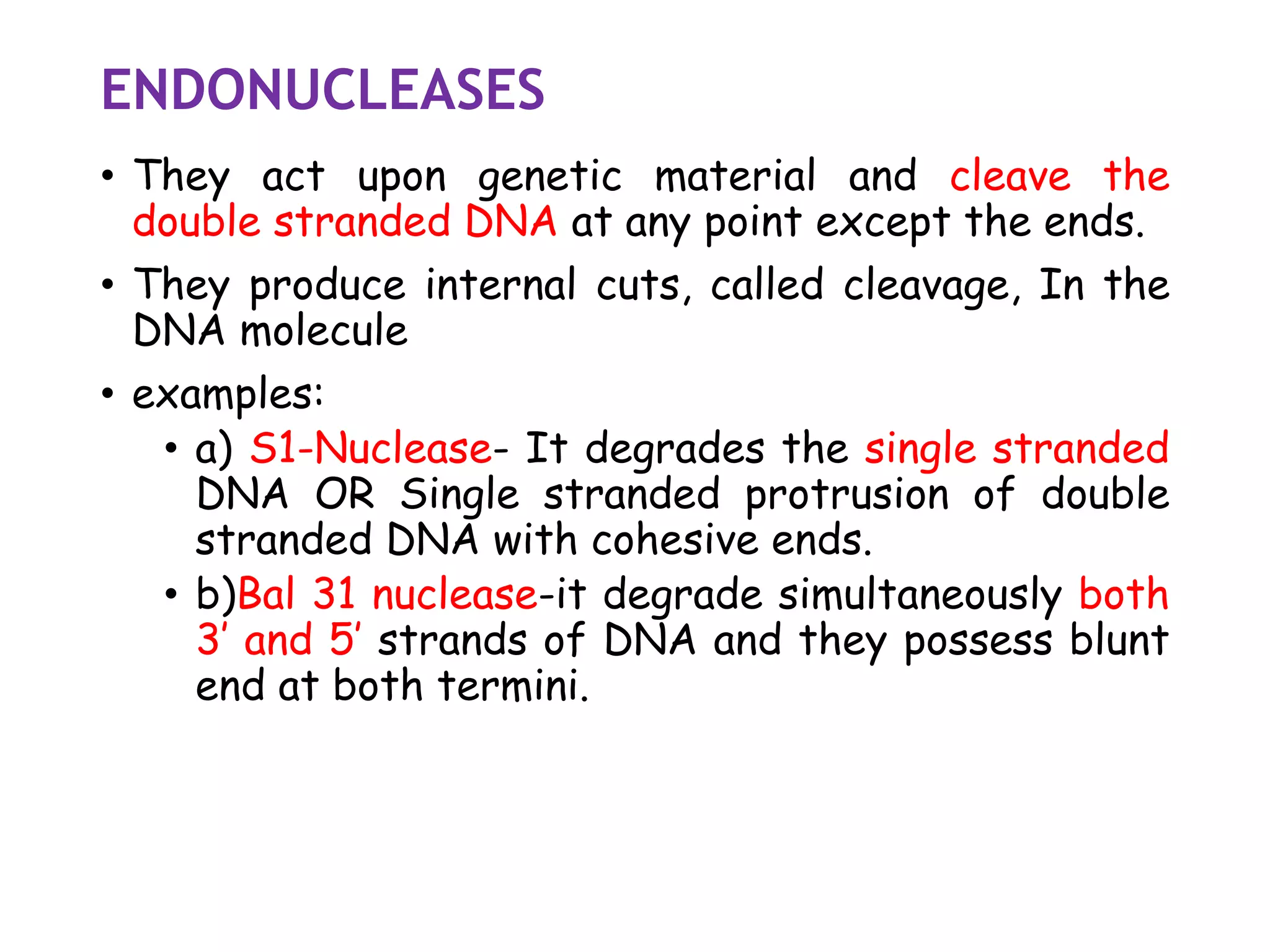 ENDONUCLEASES
• They act upon genetic material and cleave the
double stranded DNA at any point except the ends.
• They produce internal cuts, called cleavage, In the
DNA molecule
• examples:
• a) S1-Nuclease- It degrades the single stranded
DNA OR Single stranded protrusion of double
stranded DNA with cohesive ends.
• b)Bal 31 nuclease-it degrade simultaneously both
3’ and 5’ strands of DNA and they possess blunt
end at both termini.
 