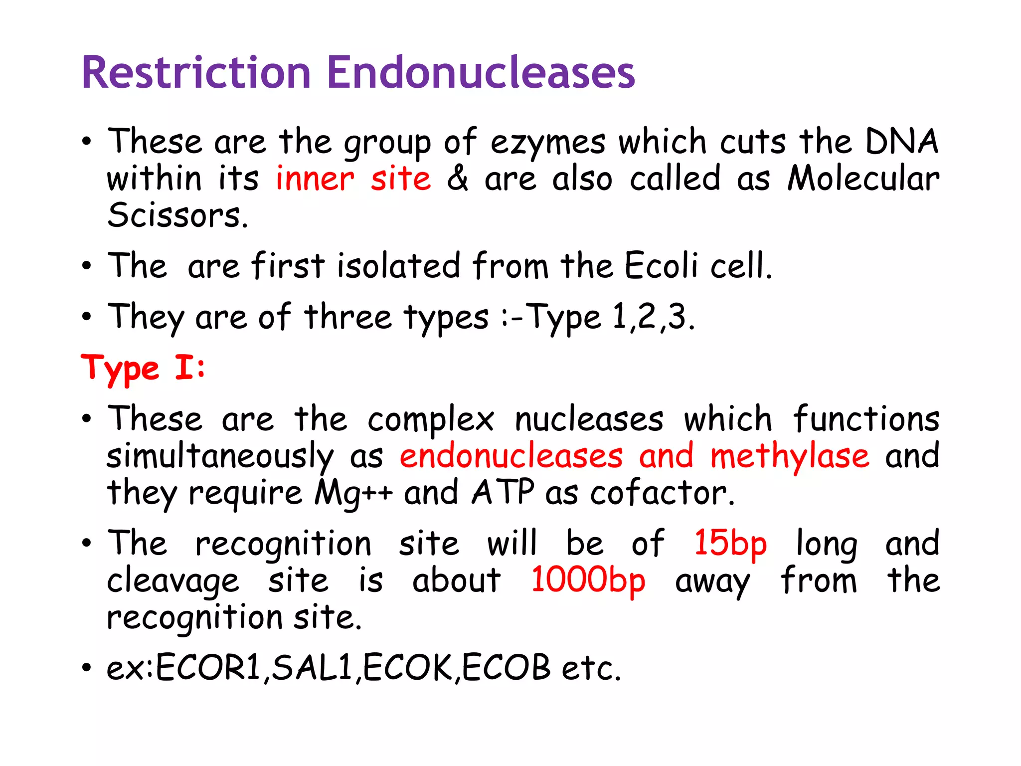 Restriction Endonucleases
• These are the group of ezymes which cuts the DNA
within its inner site & are also called as Molecular
Scissors.
• The are first isolated from the Ecoli cell.
• They are of three types :-Type 1,2,3.
Type I:
• These are the complex nucleases which functions
simultaneously as endonucleases and methylase and
they require Mg++ and ATP as cofactor.
• The recognition site will be of 15bp long and
cleavage site is about 1000bp away from the
recognition site.
• ex:ECOR1,SAL1,ECOK,ECOB etc.
 