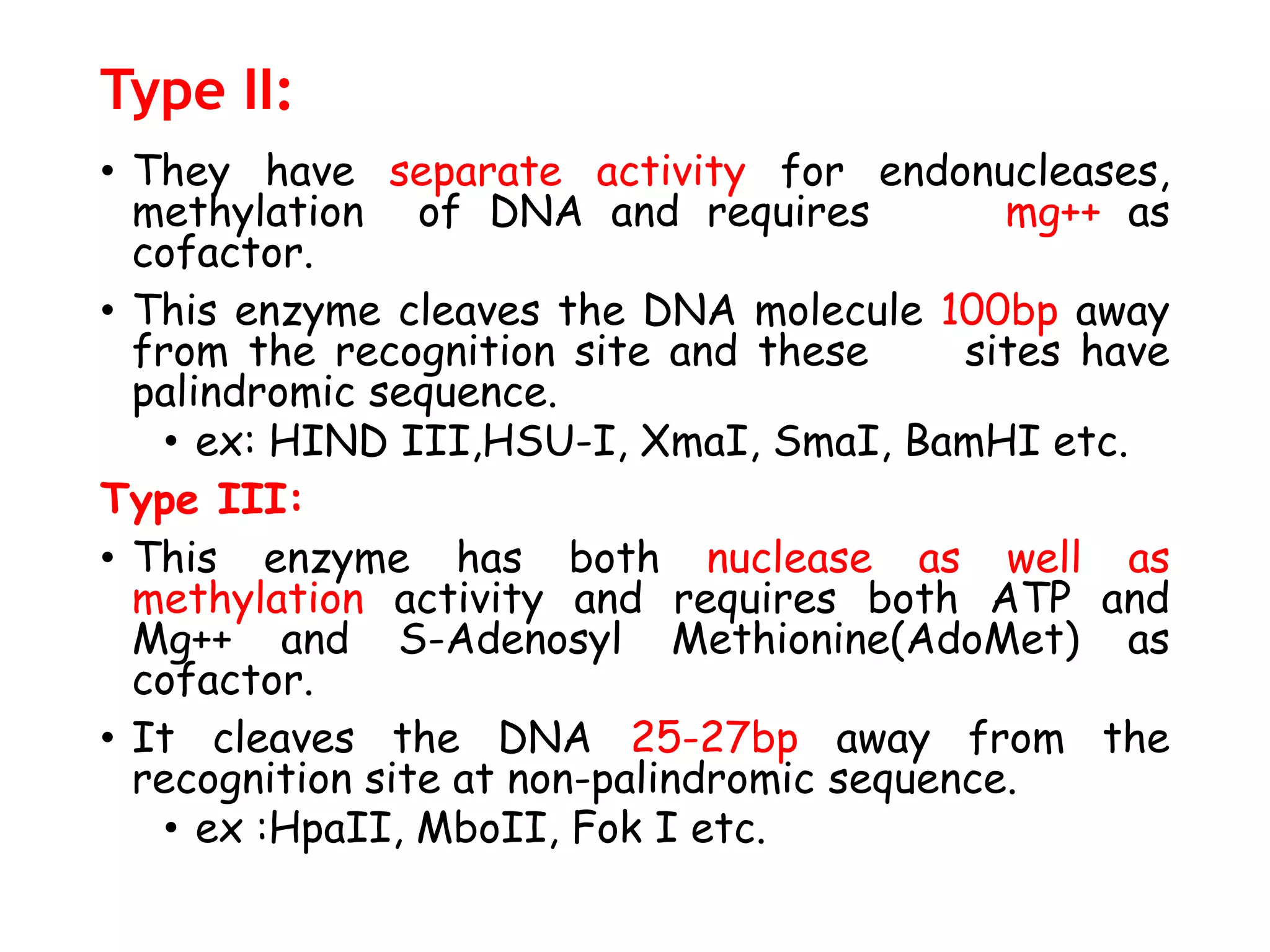 Type II:
• They have separate activity for endonucleases,
methylation of DNA and requires mg++ as
cofactor.
• This enzyme cleaves the DNA molecule 100bp away
from the recognition site and these sites have
palindromic sequence.
• ex: HIND III,HSU-I, XmaI, SmaI, BamHI etc.
Type III:
• This enzyme has both nuclease as well as
methylation activity and requires both ATP and
Mg++ and S-Adenosyl Methionine(AdoMet) as
cofactor.
• It cleaves the DNA 25-27bp away from the
recognition site at non-palindromic sequence.
• ex :HpaII, MboII, Fok I etc.
 