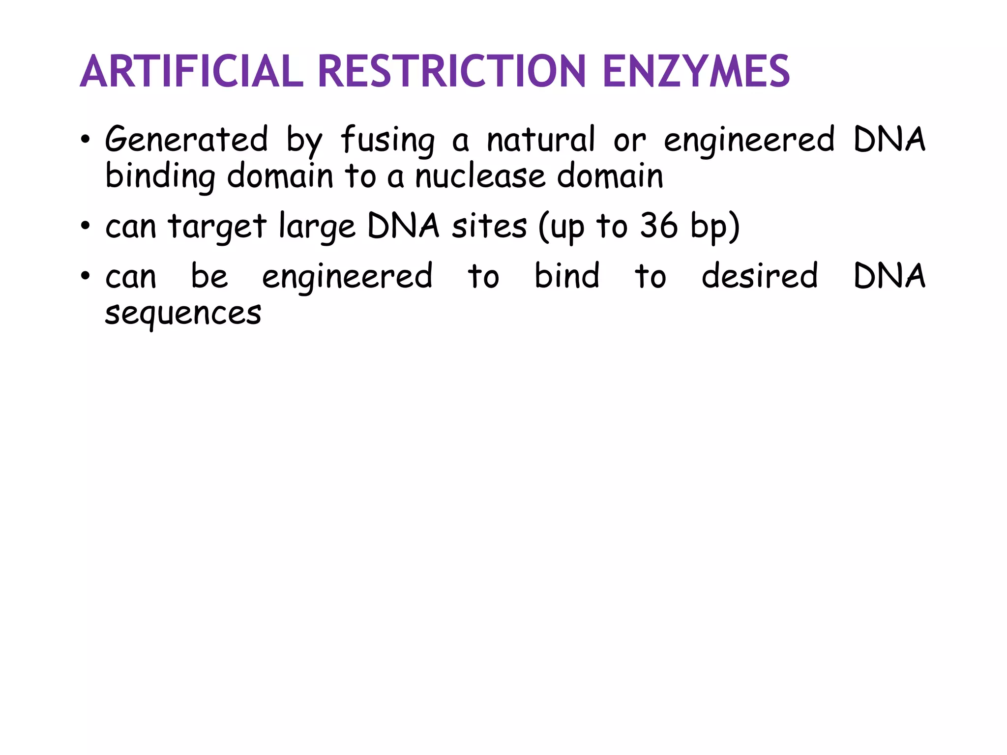 ARTIFICIAL RESTRICTION ENZYMES
• Generated by fusing a natural or engineered DNA
binding domain to a nuclease domain
• can target large DNA sites (up to 36 bp)
• can be engineered to bind to desired DNA
sequences
 