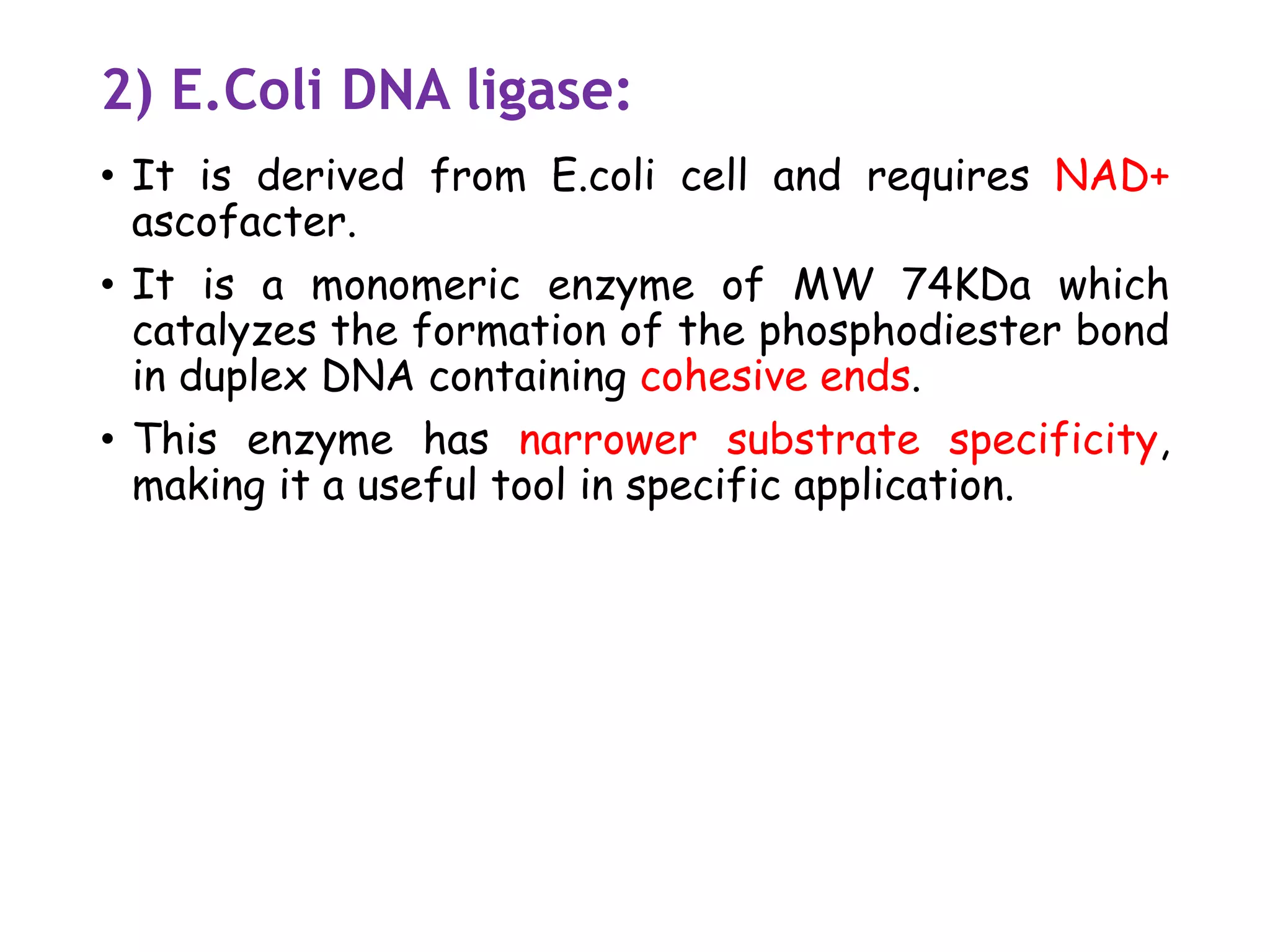 2) E.Coli DNA ligase:
• It is derived from E.coli cell and requires NAD+
ascofacter.
• It is a monomeric enzyme of MW 74KDa which
catalyzes the formation of the phosphodiester bond
in duplex DNA containing cohesive ends.
• This enzyme has narrower substrate specificity,
making it a useful tool in specific application.
 
