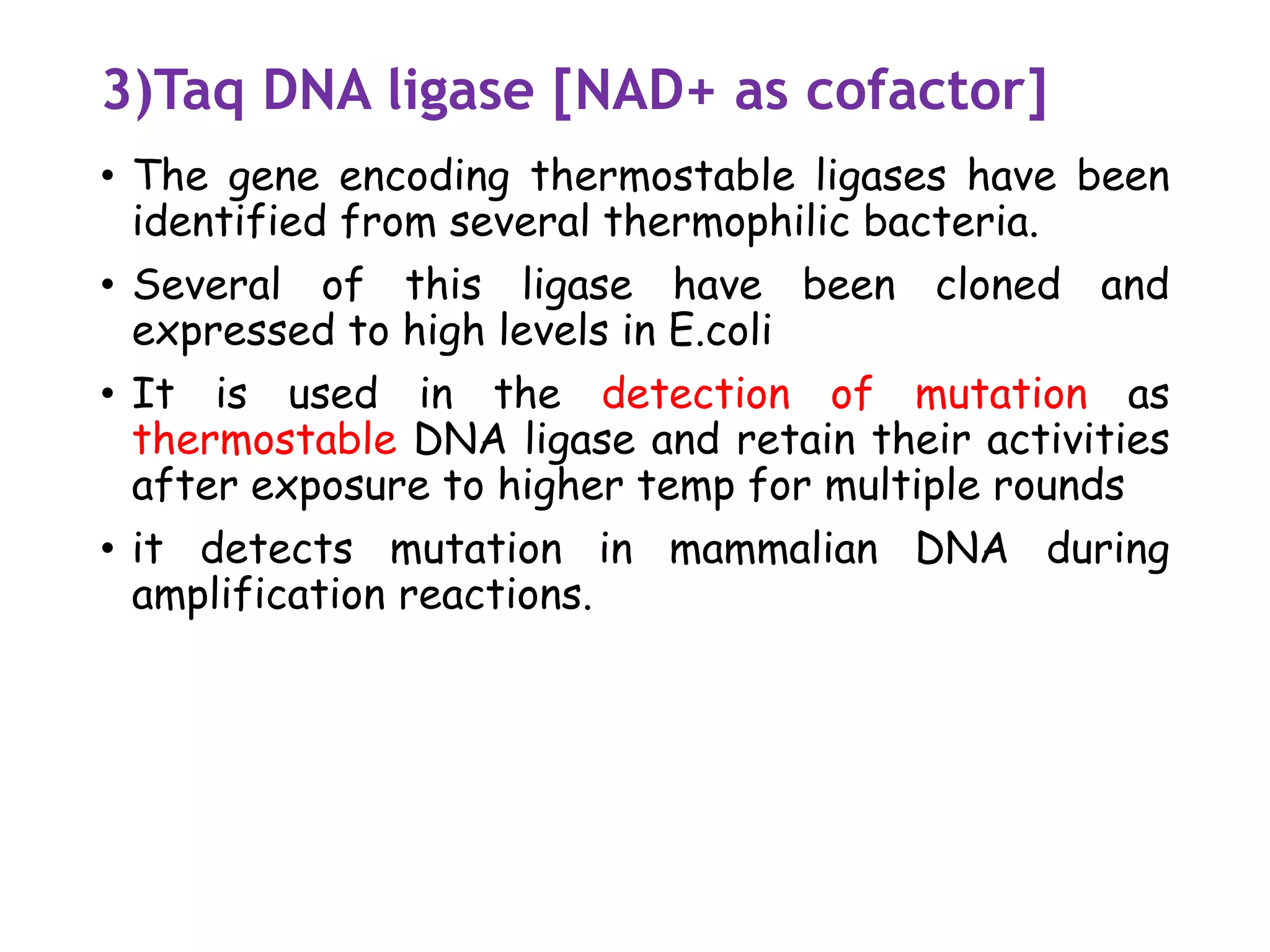 3)Taq DNA ligase [NAD+ as cofactor]
• The gene encoding thermostable ligases have been
identified from several thermophilic bacteria.
• Several of this ligase have been cloned and
expressed to high levels in E.coli
• It is used in the detection of mutation as
thermostable DNA ligase and retain their activities
after exposure to higher temp for multiple rounds
• it detects mutation in mammalian DNA during
amplification reactions.
 