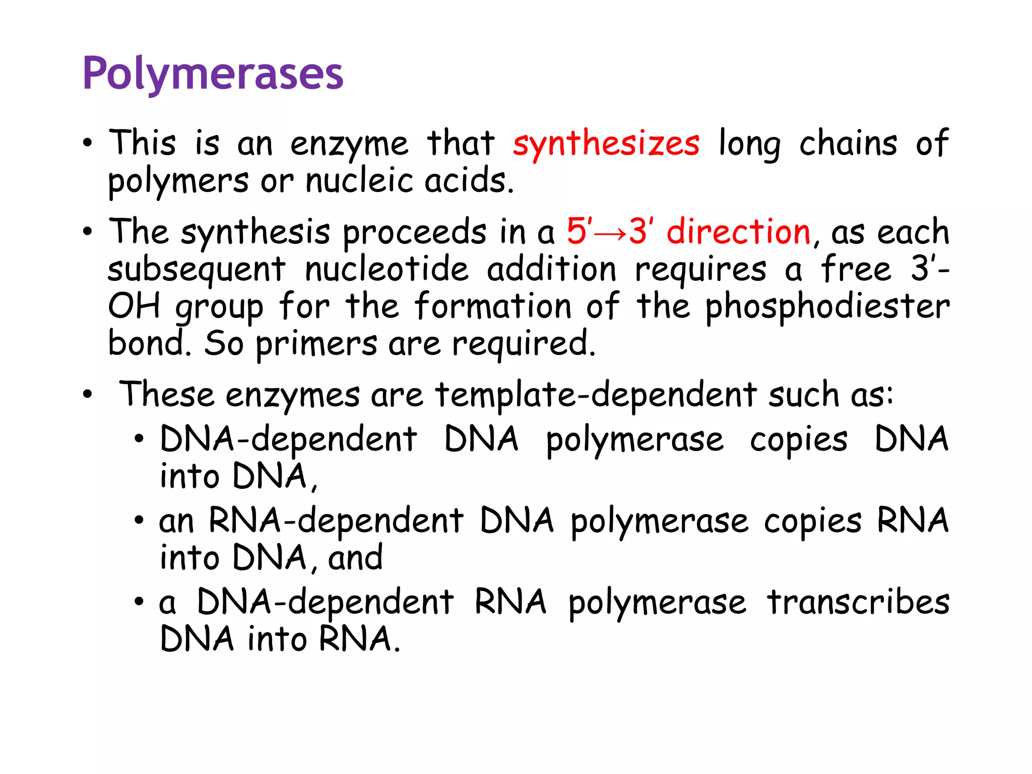 Polymerases
• This is an enzyme that synthesizes long chains of
polymers or nucleic acids.
• The synthesis proceeds in a 5’→3’ direction, as each
subsequent nucleotide addition requires a free 3’-
OH group for the formation of the phosphodiester
bond. So primers are required.
• These enzymes are template-dependent such as:
• DNA-dependent DNA polymerase copies DNA
into DNA,
• an RNA-dependent DNA polymerase copies RNA
into DNA, and
• a DNA-dependent RNA polymerase transcribes
DNA into RNA.
 