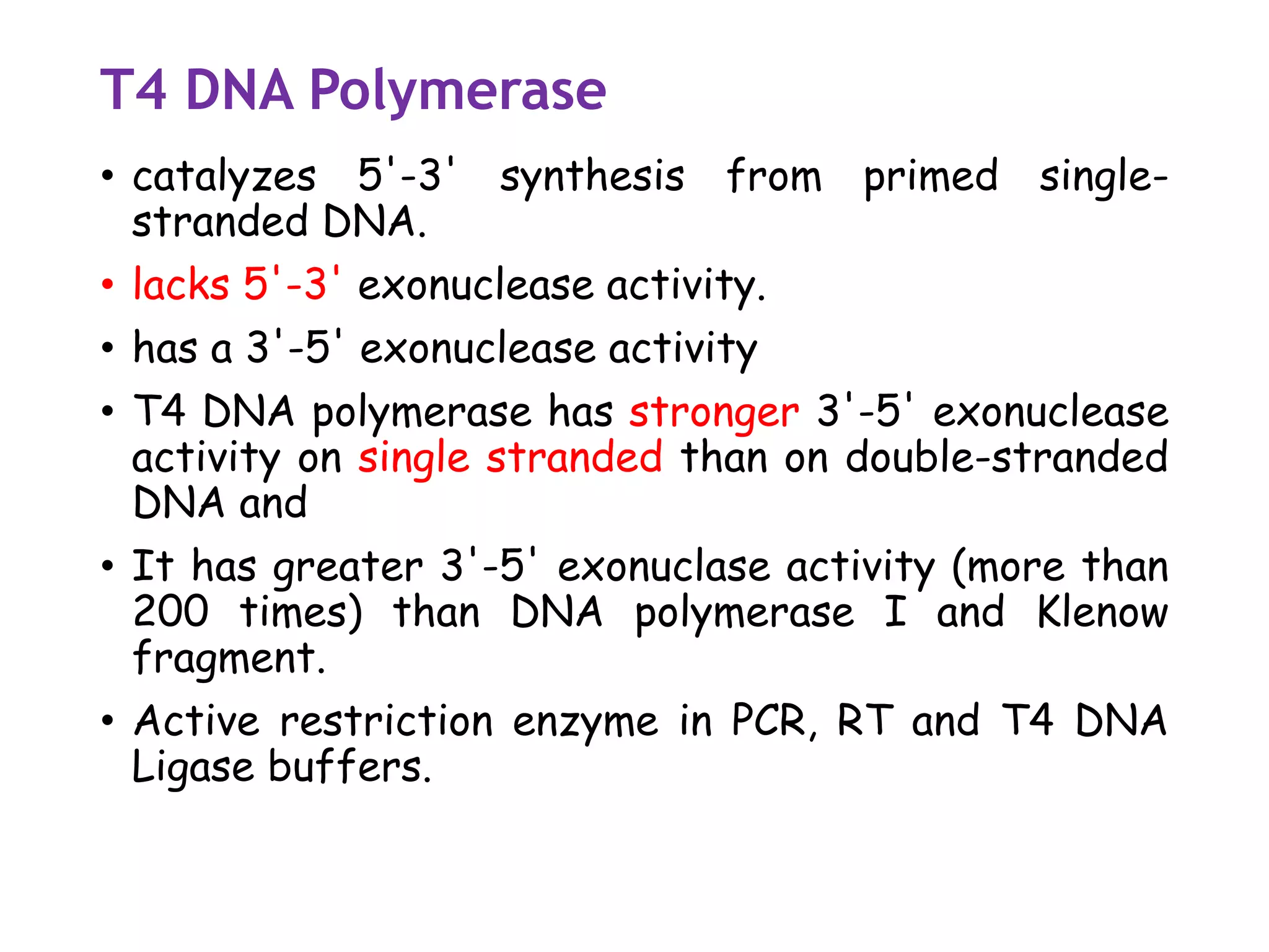 T4 DNA Polymerase
• catalyzes 5'-3' synthesis from primed single-
stranded DNA.
• lacks 5'-3' exonuclease activity.
• has a 3'-5' exonuclease activity
• T4 DNA polymerase has stronger 3'-5' exonuclease
activity on single stranded than on double-stranded
DNA and
• It has greater 3'-5' exonuclase activity (more than
200 times) than DNA polymerase I and Klenow
fragment.
• Active restriction enzyme in PCR, RT and T4 DNA
Ligase buffers.
 