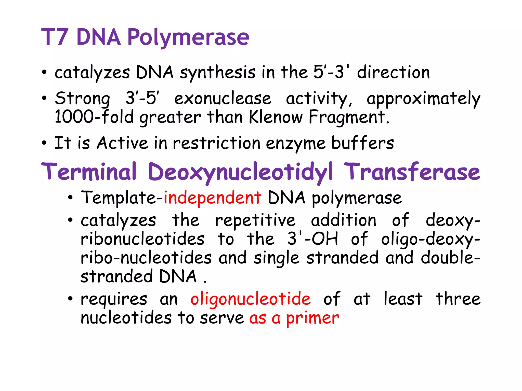 T7 DNA Polymerase
• catalyzes DNA synthesis in the 5’-3' direction
• Strong 3’-5’ exonuclease activity, approximately
1000-fold greater than Klenow Fragment.
• It is Active in restriction enzyme buffers
Terminal Deoxynucleotidyl Transferase
• Template-independent DNA polymerase
• catalyzes the repetitive addition of deoxy-
ribonucleotides to the 3'-OH of oligo-deoxy-
ribo-nucleotides and single stranded and double-
stranded DNA .
• requires an oligonucleotide of at least three
nucleotides to serve as a primer
 