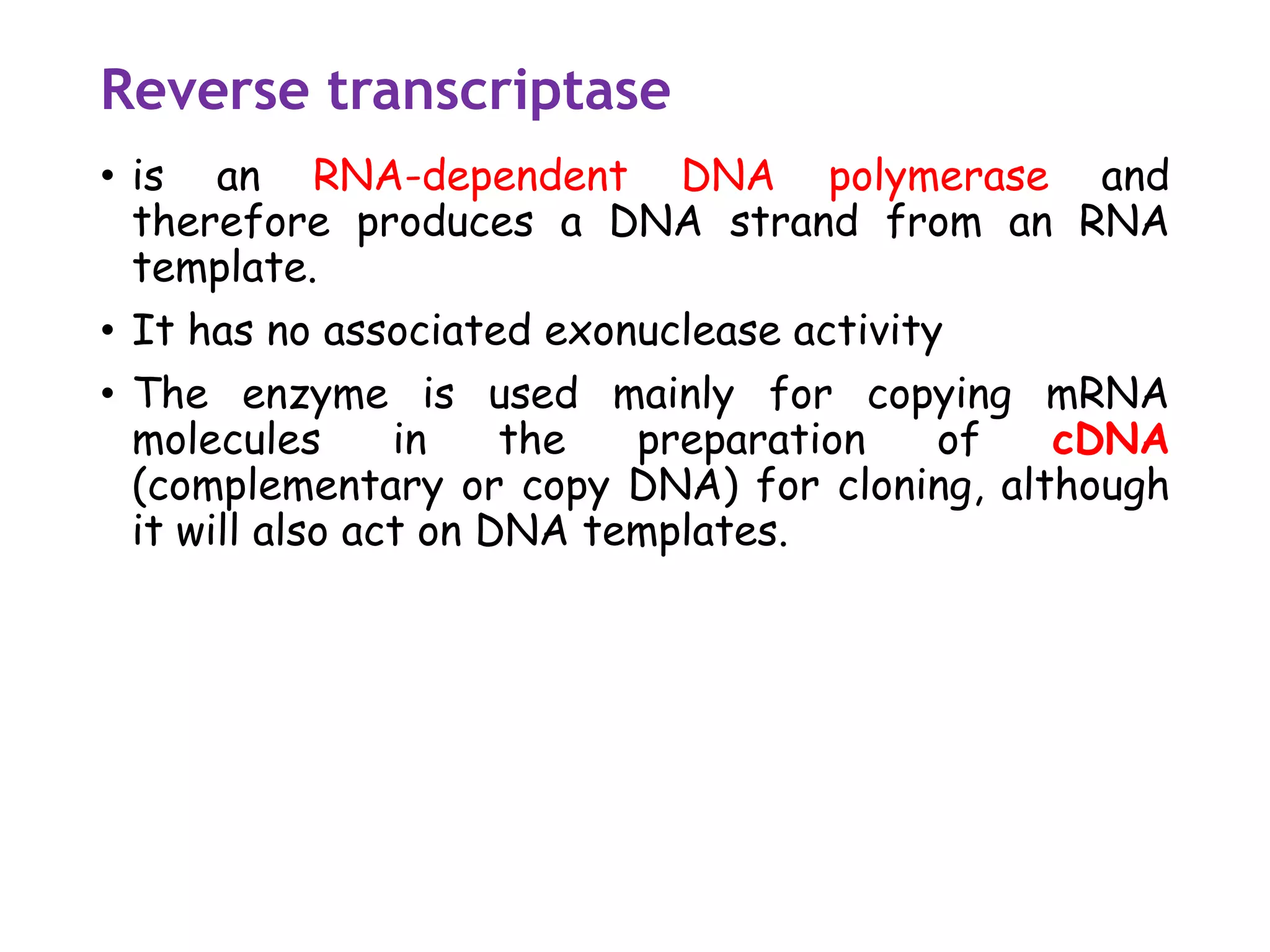 Reverse transcriptase
• is an RNA-dependent DNA polymerase and
therefore produces a DNA strand from an RNA
template.
• It has no associated exonuclease activity
• The enzyme is used mainly for copying mRNA
molecules in the preparation of cDNA
(complementary or copy DNA) for cloning, although
it will also act on DNA templates.
 