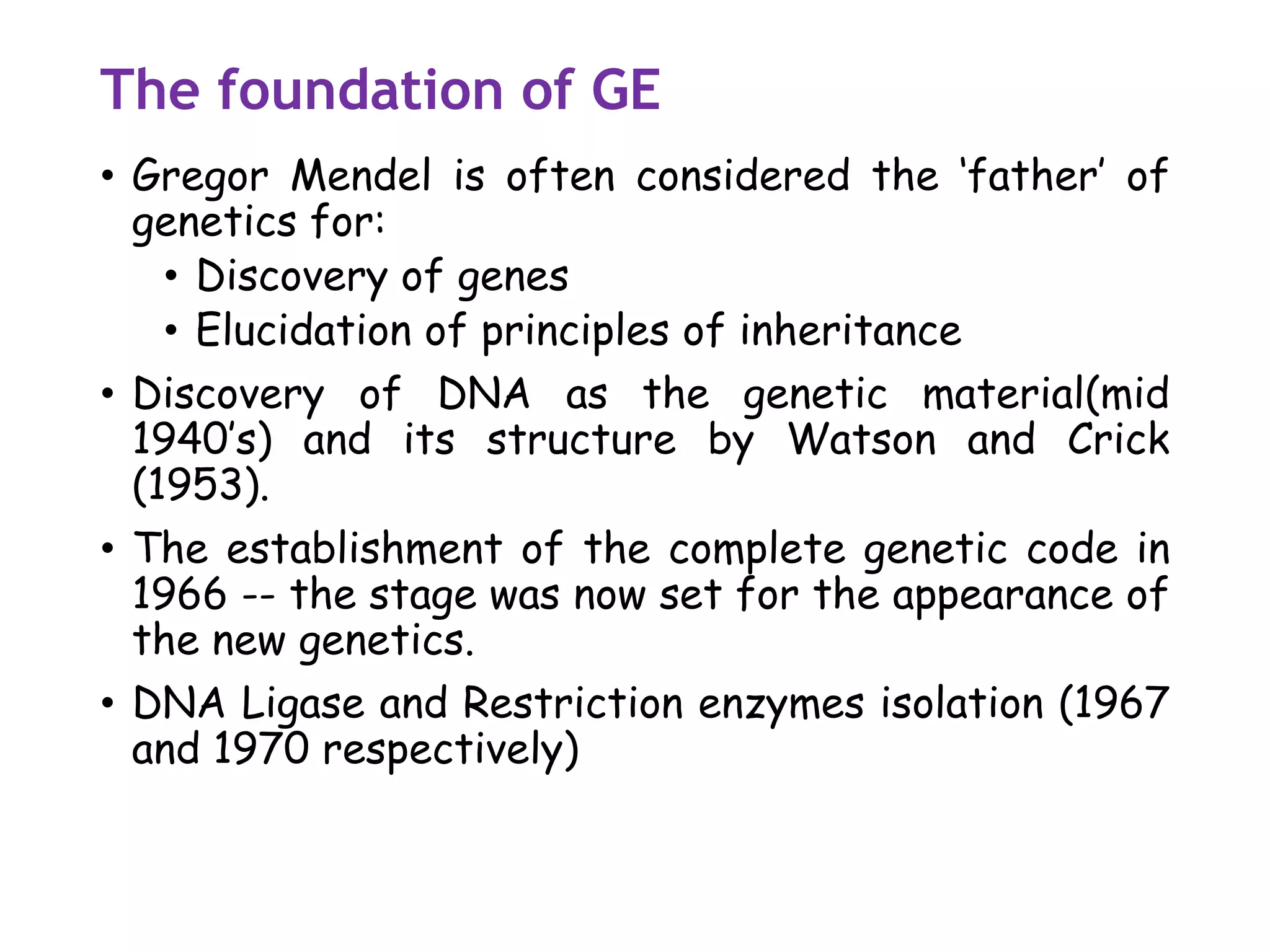 The foundation of GE
• Gregor Mendel is often considered the ‘father’ of
genetics for:
• Discovery of genes
• Elucidation of principles of inheritance
• Discovery of DNA as the genetic material(mid
1940’s) and its structure by Watson and Crick
(1953).
• The establishment of the complete genetic code in
1966 -- the stage was now set for the appearance of
the new genetics.
• DNA Ligase and Restriction enzymes isolation (1967
and 1970 respectively)
 