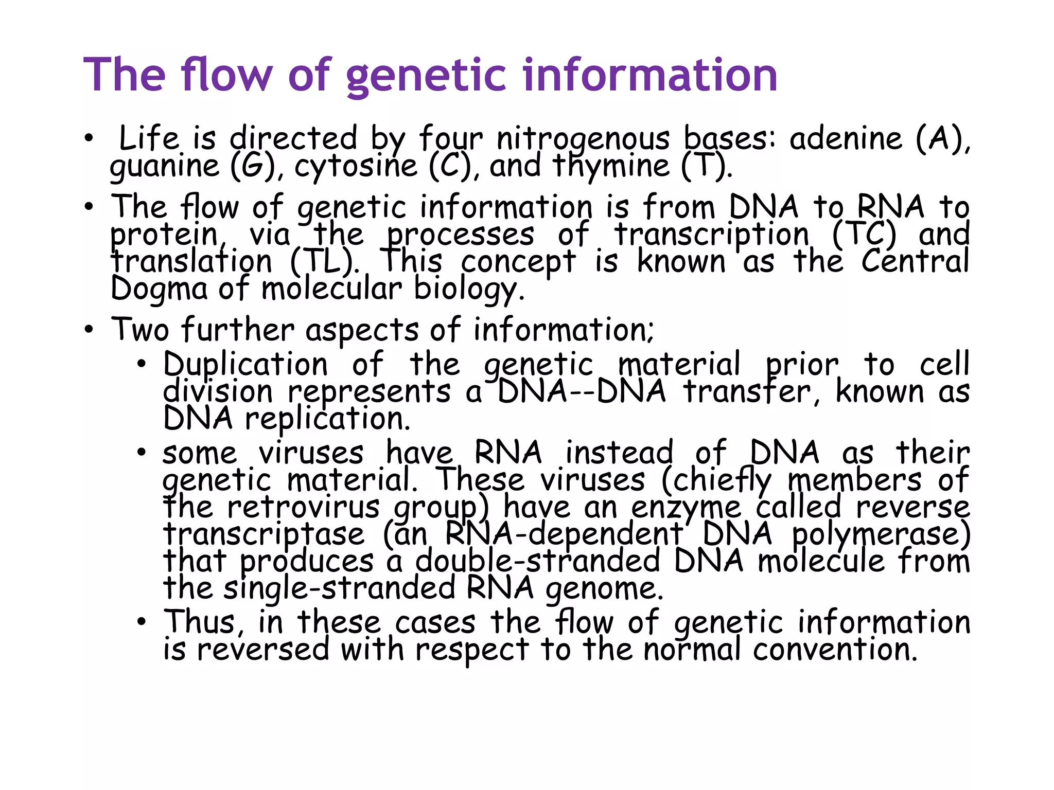 The ﬂow of genetic information
• Life is directed by four nitrogenous bases: adenine (A),
guanine (G), cytosine (C), and thymine (T).
• The ﬂow of genetic information is from DNA to RNA to
protein, via the processes of transcription (TC) and
translation (TL). This concept is known as the Central
Dogma of molecular biology.
• Two further aspects of information;
• Duplication of the genetic material prior to cell
division represents a DNA--DNA transfer, known as
DNA replication.
• some viruses have RNA instead of DNA as their
genetic material. These viruses (chieﬂy members of
the retrovirus group) have an enzyme called reverse
transcriptase (an RNA-dependent DNA polymerase)
that produces a double-stranded DNA molecule from
the single-stranded RNA genome.
• Thus, in these cases the ﬂow of genetic information
is reversed with respect to the normal convention.
 