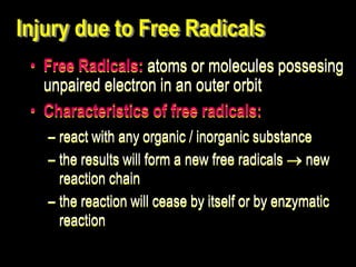 Injury due to Free Radicals
• Free Radicals: atoms or molecules possesing
unpaired electron in an outer orbit
• Characteristics of free radicals:
– react with any organic / inorganic substance
– the results will form a new free radicals  new
reaction chain
– the reaction will cease by itself or by enzymatic
reaction
 