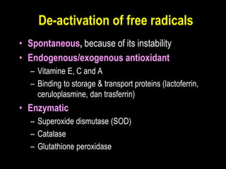 De-activation of free radicals
• Spontaneous, because of its instability
• Endogenous/exogenous antioxidant
– Vitamine E, C and A
– Binding to storage & transport proteins (lactoferrin,
ceruloplasmine, dan trasferrin)
• Enzymatic
– Superoxide dismutase (SOD)
– Catalase
– Glutathione peroxidase
 