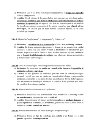 a) Definición: ​Con el uso de las tecnologías se ​reducen tanto el ​tiempo para aprender
cómo el ​coste​ para ello.
b) Análisis: ​En el primero de los casos habría que comentar que por ahora ​no hay
estudios que confirmen que darle al estudiante un contexto más variado reduzca
el tiempo de aprendizaje​. El segundo caso debe ser matizado pues en un principio
las tecnologías suponen un aumento de los gastos, ya que ​hay que adquirir dichas
tecnologías​, sin olvidar que un buen material educativo necesita de un costo
económico y temporal.
Mito 9​: ​Mito de las "ampliaciones": "a más personas" y "más acceso".
a) Definición: ​La ​distribución de la información​ se hace a ​más personas y contextos​.
b) Análisis: ​De lo que no estamos tan seguros es de que eso sea un criterio de calidad
educativa. Además hay que s​aber evaluar y discriminar la información para
nuestro proyecto educativo. Desde el punto de vista educativo hay que ​considerar
que se ​fomente la alfabetización tecnológica para saber usar, técnica, comunicativa
y didácticamente las tecnologías.
Mito 10​: ​Mito de las tecnologías como manipuladoras de la actividad mental.
a) Definición: Se piensa que los ​medios de comunicación ​fomentan la ​aparición de
conductas violentas y agresivas.
b) Análisis: ​Se está poniendo de manifiesto que debe haber un sustrato psicológico
personal y social, para que los medios de comunicación influyan en determinadas
conductas potenciando su violencia. No hay una influencia directa. Cabero pensaba
que obviamente las tecnologías influencian la conducta de las personas, pero nunca
las consideró determinantes en ellas.
Mito 11​: ​Mito de la cultura deshumanizadora y alienante.
a) Definición: ​Se relaciona toda ​comunicación “cara a cara” con lo ​natural y el ​resto
de modalidades​ de comunicación con lo ​artificial​.
b) Análisis: ​Constantemente olvidamos que la ​tecnología es un ​producto humano​, se
puede ​argumentar su eficacia​, su ​pertenencia​, pero lo que nunca se puede poner en
duda es su ​carácter​ y ​condición humana​.
Mito 12​: ​Mito de la existencia de una única tecnología: la supertecnología.
a) Definición: ​Existe un ​tipo de tecnología que ​engloba a las demás y es la ​más
potente​ y por tanto la ​más significativa.
 