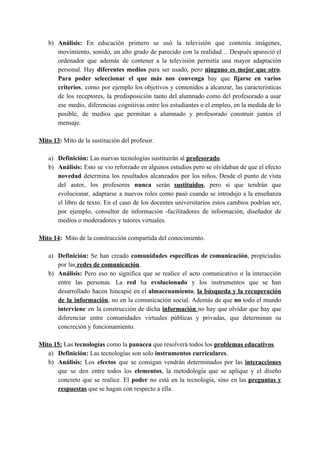 b) Análisis: ​En educación primero se usó la televisión que contenía imágenes,
movimiento, sonido, un alto grado de parecido con la realidad… Después apareció el
ordenador que además de contener a la televisión permitía una mayor adaptación
personal. Hay ​diferentes medios para ser usado, pero ​ninguno es mejor que otro​.
Para poder seleccionar el que más nos convenga hay que ​fijarse en varios
criterios​, como por ejemplo los objetivos y contenidos a alcanzar, las características
de los receptores, la predisposición tanto del alumnado como del profesorado a usar
ese medio, diferencias cognitivas entre los estudiantes o el empleo, en la medida de lo
posible, de medios que permitan a alumnado y profesorado construir juntos el
mensaje.
Mito 13​:​ Mito de la sustitución del profesor.
a) Definición: ​Las nuevas tecnologías sustituirán al ​profesorado​.
b) Análisis: ​Esto se vio reforzado en algunos estudios pero se olvidaban de que el efecto
novedad ​determina los resultados alcanzados por los niños. Desde el punto de vista
del autor, los profesores ​nunca ​serán ​sustituidos​, pero si que tendrán que
evolucionar, adaptarse a nuevos roles como pasó cuando se introdujo a la enseñanza
el libro de texto. En el caso de los docentes universitarios estos cambios podrían ser,
por ejemplo, consultor de información -facilitadores de información, diseñador de
medios o moderadores y tutores virtuales.
Mito 14​: ​ Mito de la construcción compartida del conocimiento.
a) Definición: ​Se han creado ​comunidades específicas de comunicación​, propiciadas
por las​ redes de comunicación​.
b) Análisis: ​Pero eso no significa que se realice el acto comunicativo o la interacción
entre las personas. La ​red ha ​evolucionado ​y los instrumentos que se han
desarrollado hacen hincapié en el ​almacenamiento​, ​la búsqueda y la recuperación
de la información​, no en la comunicación social. Además de que ​no ​todo el mundo
interviene ​en la construcción de dicha ​información ​no hay que olvidar que hay que
diferenciar entre comunidades virtuales públicas y privadas, que determinan su
concreción y funcionamiento.
Mito 15:​ ​Las ​tecnologías ​como la ​panacea ​que resolverá todos los​ ​problemas educativos​.
a) Definición: ​Las tecnologías son solo​ instrumentos curriculares​.
b) Análisis: ​Los ​efectos ​que se consigan vendrán determinados por las ​interacciones
que se den entre todos los ​elementos​, la metodología que se aplique y el diseño
concreto que se realice. El ​poder ​no está en la tecnología, sino en las ​preguntas y
respuestas​ que se hagan con respecto a ella.
 
